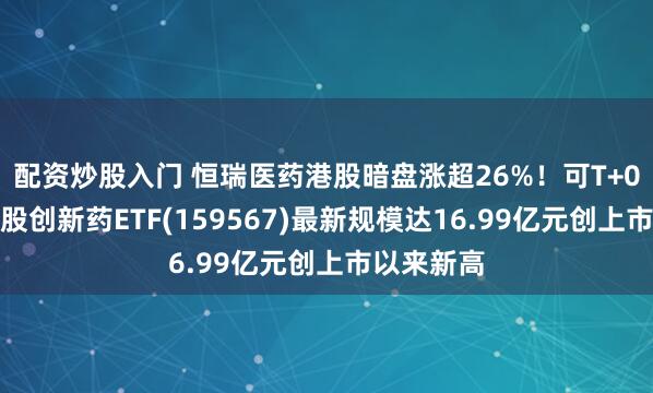 配资炒股入门 恒瑞医药港股暗盘涨超26%！可T+0交易的港股创新药ETF(159567)最新规模达16.99亿元创上市以来新高