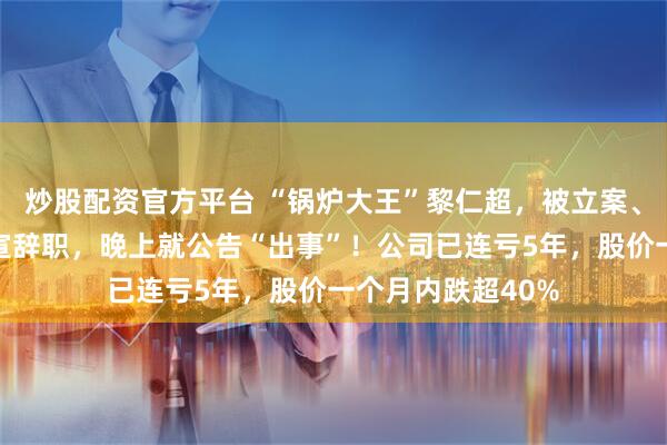 炒股配资官方平台 “锅炉大王”黎仁超，被立案、留置！中午刚官宣辞职，晚上就公告“出事”！公司已连亏5年，股价一个月内跌超40%