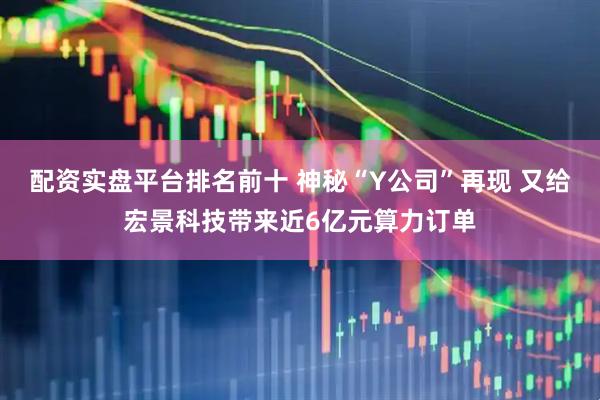 配资实盘平台排名前十 神秘“Y公司”再现 又给宏景科技带来近6亿元算力订单
