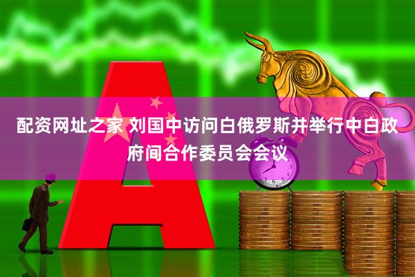 配资网址之家 刘国中访问白俄罗斯并举行中白政府间合作委员会会议