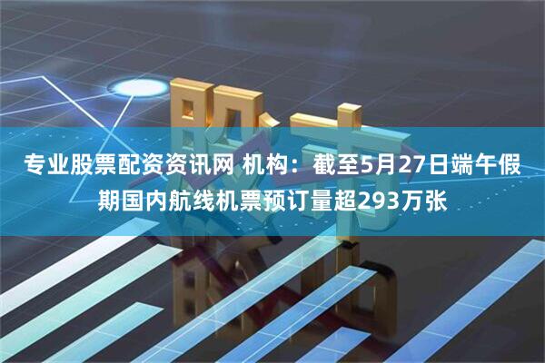 专业股票配资资讯网 机构：截至5月27日端午假期国内航线机票预订量超293万张