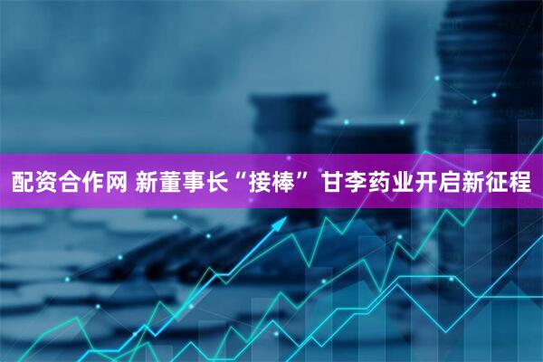 配资合作网 新董事长“接棒” 甘李药业开启新征程