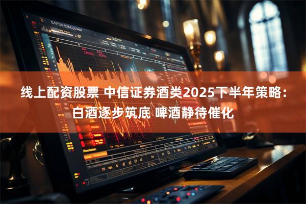线上配资股票 中信证券酒类2025下半年策略：白酒逐步筑底 啤酒静待催化