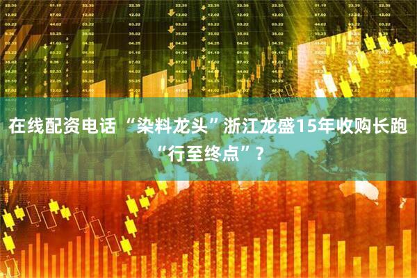 在线配资电话 “染料龙头”浙江龙盛15年收购长跑“行至终点”？