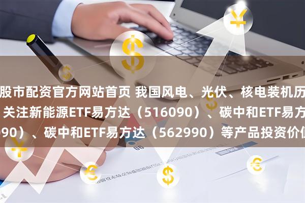 股市配资官方网站首页 我国风电、光伏、核电装机历史性超过火电装机，关注新能源ETF易方达（516090）、碳中和ETF易方达（562990）等产品投资价值