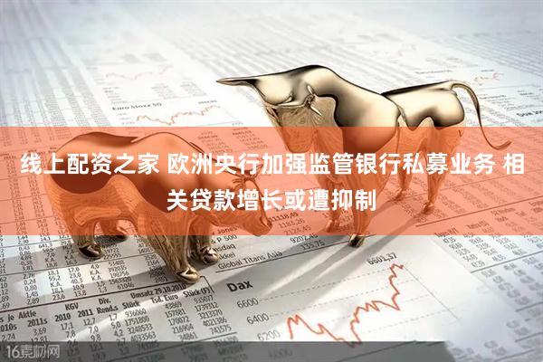 线上配资之家 欧洲央行加强监管银行私募业务 相关贷款增长或遭抑制
