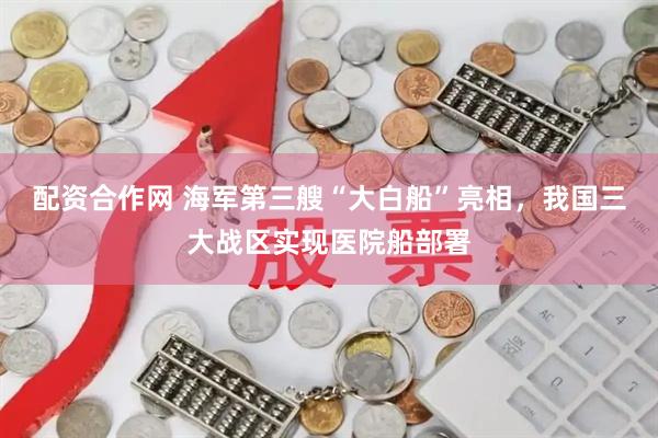 配资合作网 海军第三艘“大白船”亮相，我国三大战区实现医院船部署
