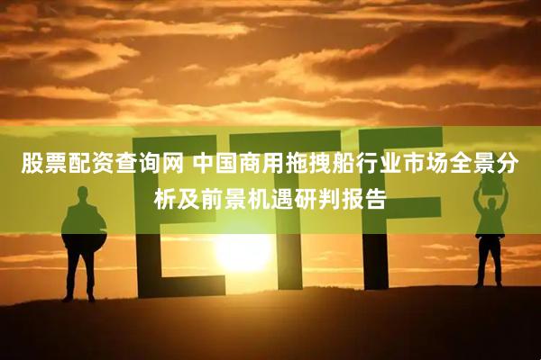 股票配资查询网 中国商用拖拽船行业市场全景分析及前景机遇研判报告