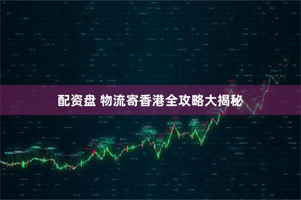 配资盘 物流寄香港全攻略大揭秘