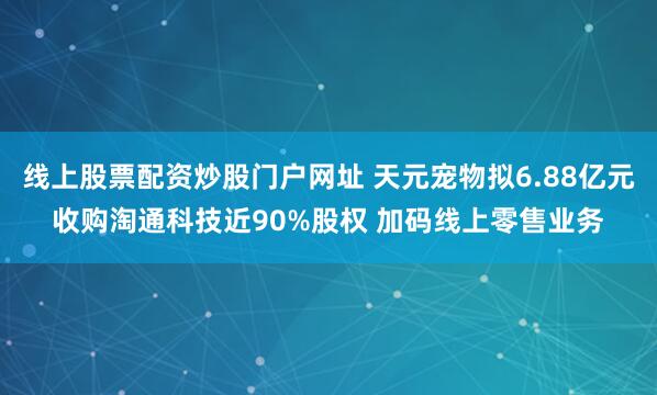线上股票配资炒股门户网址 天元宠物拟6.88亿元收购淘通科技近90%股权 加码线上零售业务