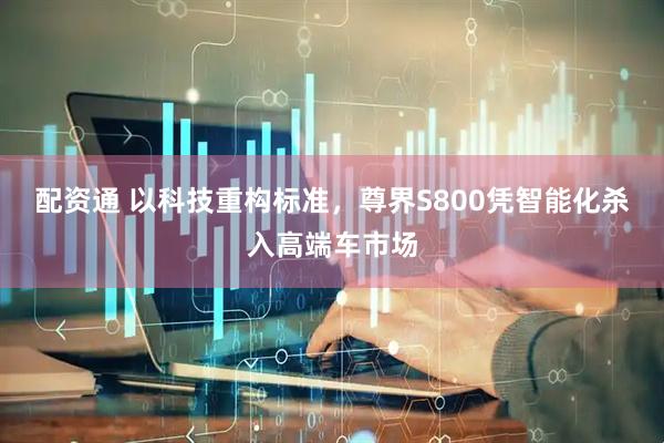 配资通 以科技重构标准，尊界S800凭智能化杀入高端车市场
