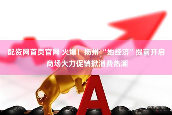 配资网首页官网 火爆！扬州 “她经济”提前开启 商场大力促销掀消费热潮