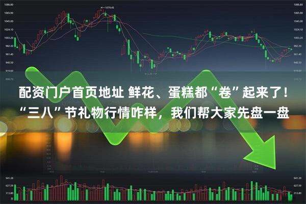 配资门户首页地址 鲜花、蛋糕都“卷”起来了！“三八”节礼物行情咋样，我们帮大家先盘一盘