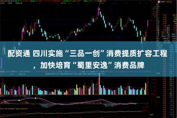 配资通 四川实施“三品一创”消费提质扩容工程 ，加快培育“蜀里安逸”消费品牌
