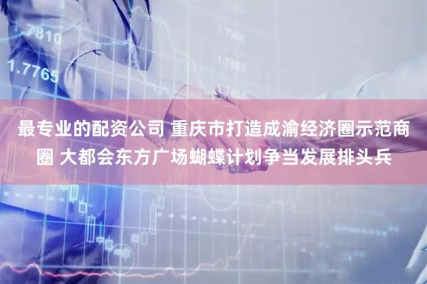 最专业的配资公司 重庆市打造成渝经济圈示范商圈 大都会东方广场蝴蝶计划争当发展排头兵