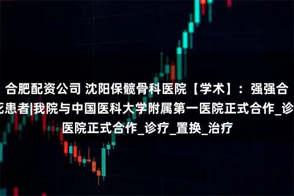 合肥配资公司 沈阳保髋骨科医院【学术】：强强合作 惠及骨坏死患者|我院与中国医科大学附属第一医院正式合作_诊疗_置换_治疗