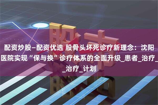 配资炒股—配资优选 股骨头坏死诊疗新理念：沈阳保髋医院实现“保与换”诊疗体系的全面升级_患者_治疗_计划