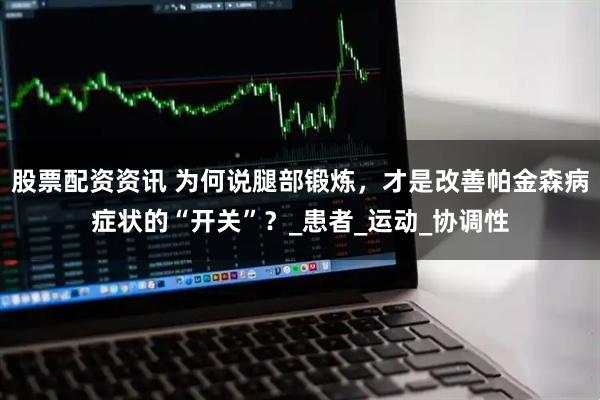 股票配资资讯 为何说腿部锻炼，才是改善帕金森病症状的“开关”？_患者_运动_协调性