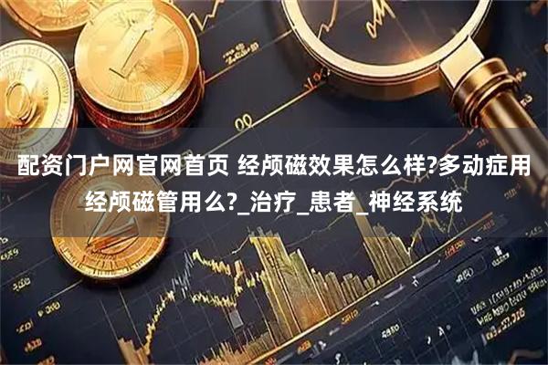 配资门户网官网首页 经颅磁效果怎么样?多动症用经颅磁管用么?_治疗_患者_神经系统
