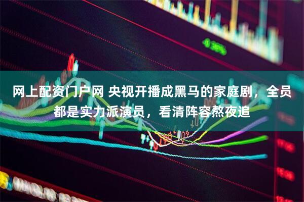 网上配资门户网 央视开播成黑马的家庭剧，全员都是实力派演员，看清阵容熬夜追
