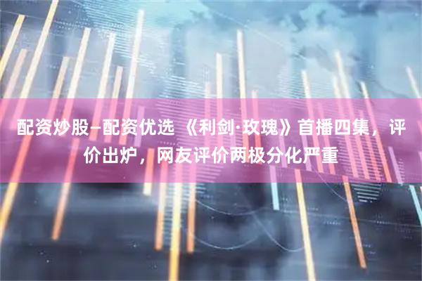 配资炒股—配资优选 《利剑·玫瑰》首播四集，评价出炉，网友评价两极分化严重