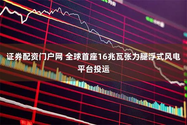 证券配资门户网 全球首座16兆瓦张力腿浮式风电平台投运