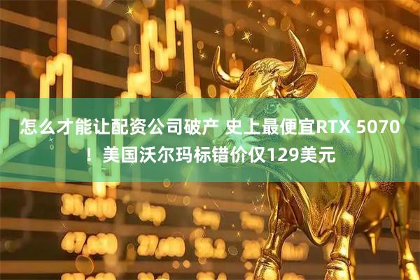 怎么才能让配资公司破产 史上最便宜RTX 5070！美国沃尔玛标错价仅129美元