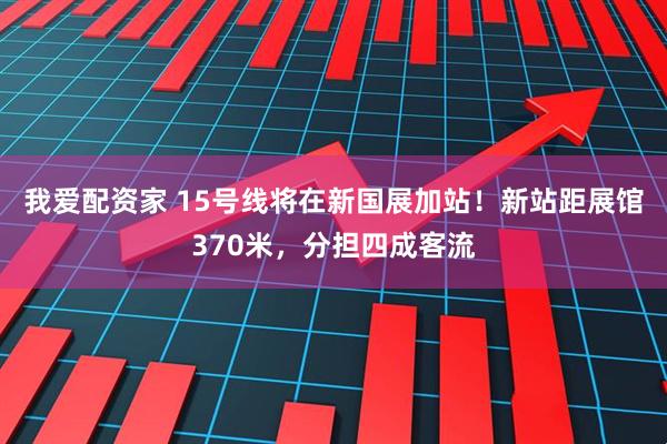 我爱配资家 15号线将在新国展加站！新站距展馆370米，分担四成客流