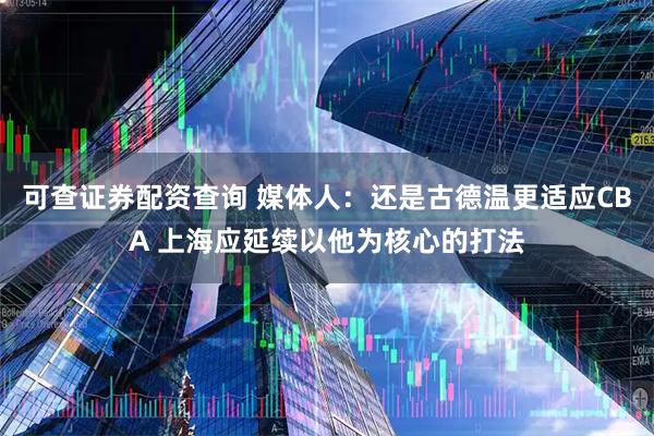可查证券配资查询 媒体人：还是古德温更适应CBA 上海应延续以他为核心的打法